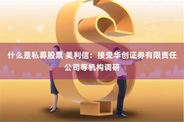 什么是私募股票 美利信：接受华创证券有限责任公司等机构调研