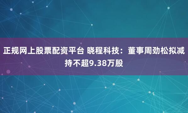 正规网上股票配资平台 晓程科技：董事周劲松拟减持不超9.38万股