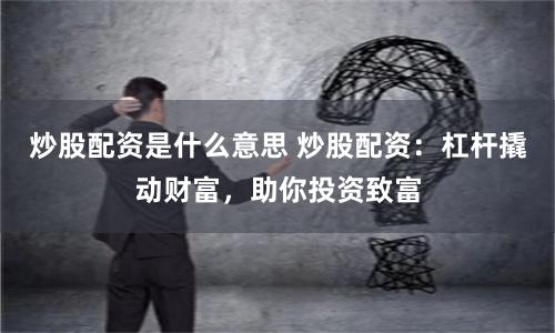 炒股配资是什么意思 炒股配资：杠杆撬动财富，助你投资致富