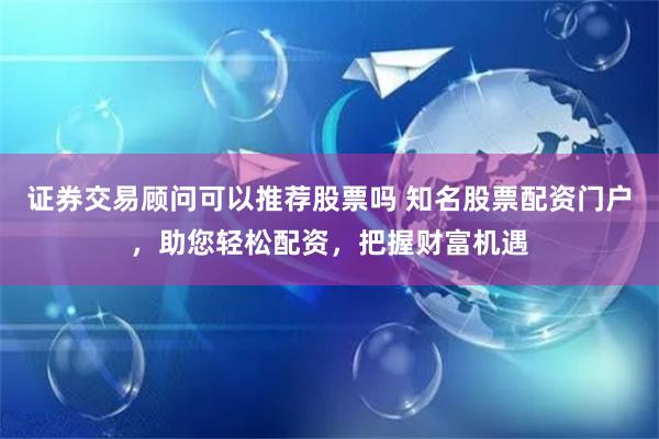 证券交易顾问可以推荐股票吗 知名股票配资门户，助您轻松配资，把握财富机遇