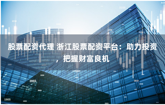 股票配资代理 浙江股票配资平台：助力投资，把握财富良机