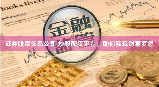 证券股票交易公司 炒股配资平台：助你实现财富梦想