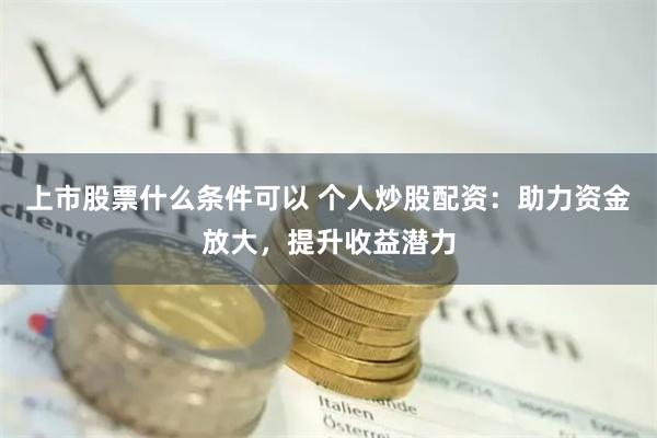 上市股票什么条件可以 个人炒股配资：助力资金放大，提升收益潜力