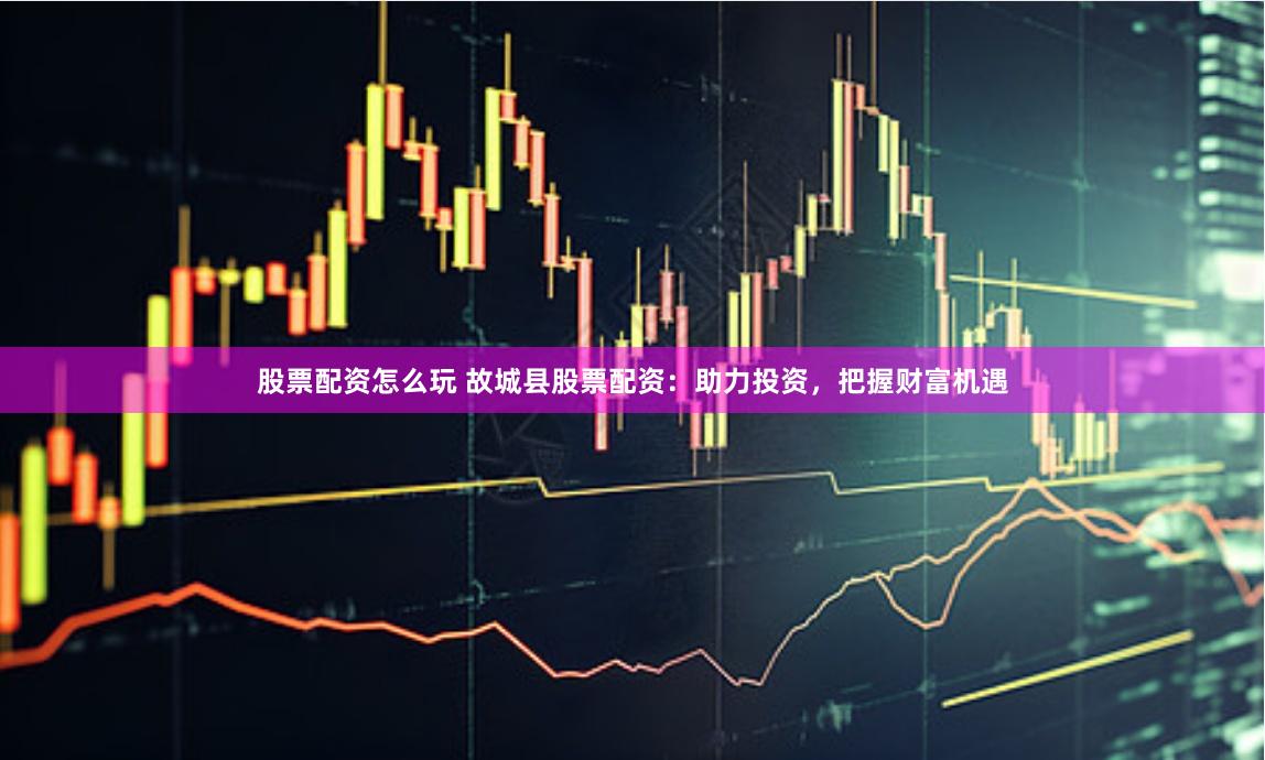 股票配资怎么玩 故城县股票配资：助力投资，把握财富机遇