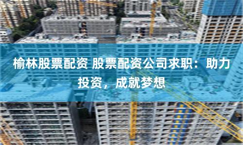 榆林股票配资 股票配资公司求职:助力投资,成就梦想