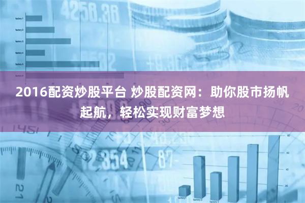 2016配资炒股平台 炒股配资网：助你股市扬帆起航，轻松实现财富梦想