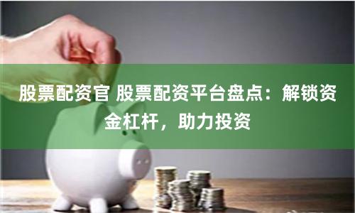 股票配资官 股票配资平台盘点:解锁资金杠杆,助力投资
